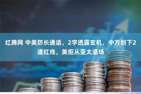 红腾网 中美防长通话，2字透露玄机，中方划下2道红线，美拒从亚太退场