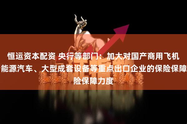 恒运资本配资 央行等部门：加大对国产商用飞机、新能源汽车、大型成套设备等重点出口企业的保险保障力度
