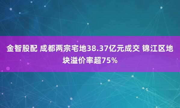 金智股配 成都两宗宅地38.37亿元成交 锦江区地块溢价率超75%