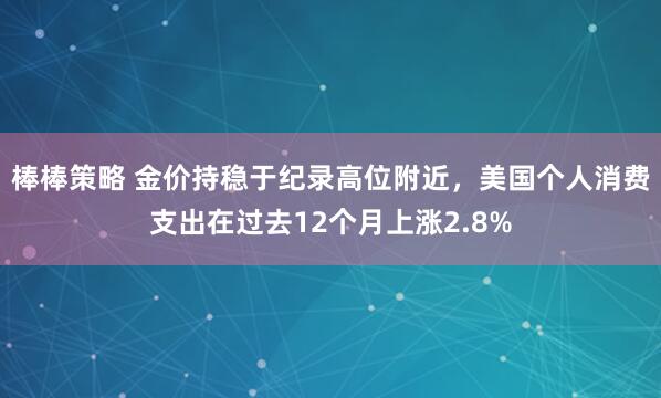 棒棒策略 金价持稳于纪录高位附近，美国个人消费支出在过去12个月上涨2.8%