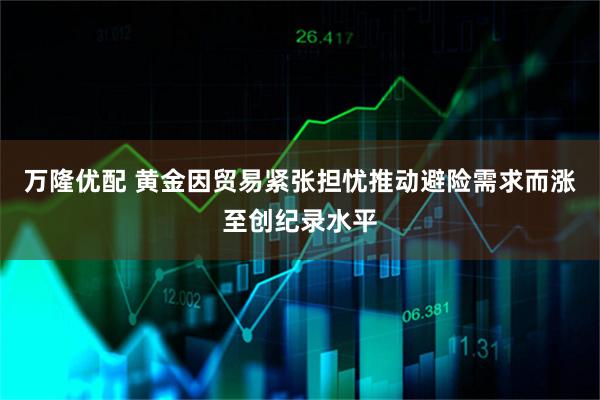 万隆优配 黄金因贸易紧张担忧推动避险需求而涨至创纪录水平