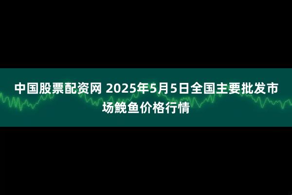 中国股票配资网 2025年5月5日全国主要批发市场鮸鱼价格行情
