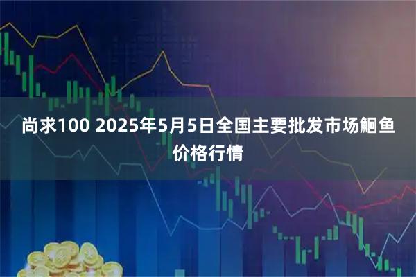 尚求100 2025年5月5日全国主要批发市场鮰鱼价格行情
