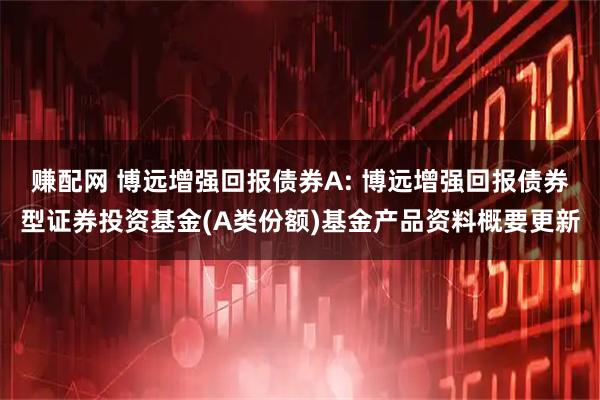 赚配网 博远增强回报债券A: 博远增强回报债券型证券投资基金(A类份额)基金产品资料概要更新