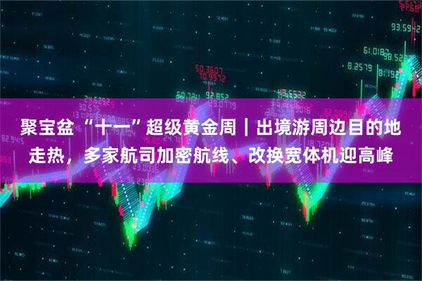 聚宝盆 “十一”超级黄金周｜出境游周边目的地走热，多家航司加密航线、改换宽体机迎高峰