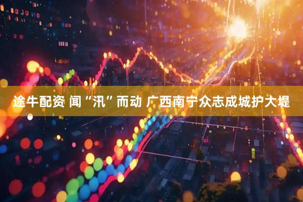 途牛配资 闻“汛”而动 广西南宁众志成城护大堤