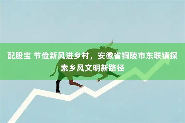 配股宝 节俭新风进乡村，安徽省铜陵市东联镇探索乡风文明新路径