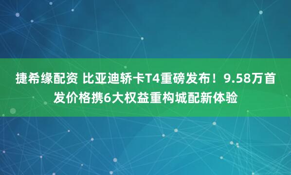 捷希缘配资 比亚迪轿卡T4重磅发布！9.58万首发价格携6大权益重构城配新体验