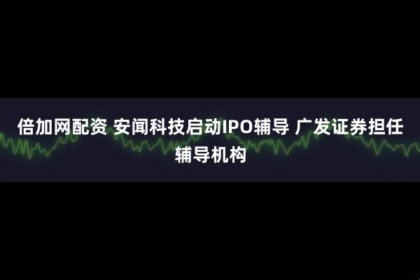 倍加网配资 安闻科技启动IPO辅导 广发证券担任辅导机构