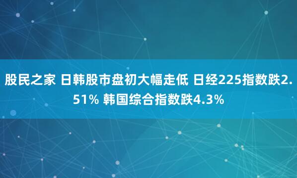 股民之家 日韩股市盘初大幅走低 日经225指数跌2.51% 韩国综合指数跌4.3%