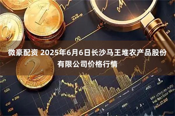 微豪配资 2025年6月6日长沙马王堆农产品股份有限公司价格行情