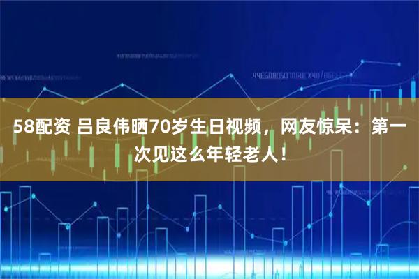 58配资 吕良伟晒70岁生日视频，网友惊呆：第一次见这么年轻老人！