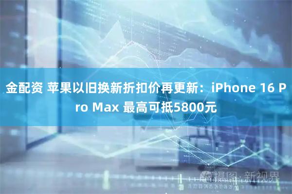 金配资 苹果以旧换新折扣价再更新：iPhone 16 Pro Max 最高可抵5800元