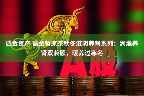 诚金资产 高金哲凉茶秋冬滋阴养肾系列：润燥养肾双兼顾，暖养过寒冬