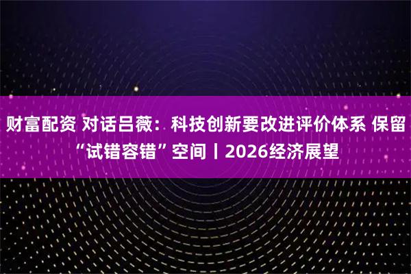 财富配资 对话吕薇：科技创新要改进评价体系 保留“试错容错”空间丨2026经济展望