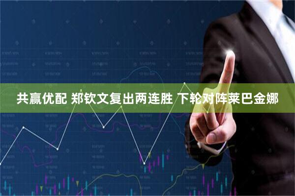 共赢优配 郑钦文复出两连胜 下轮对阵莱巴金娜