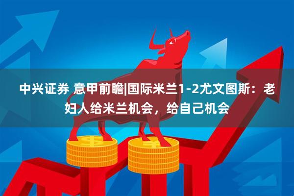 中兴证券 意甲前瞻|国际米兰1-2尤文图斯：老妇人给米兰机会，给自己机会