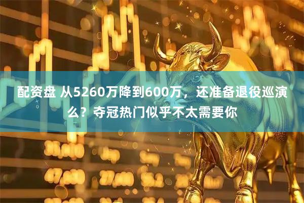 配资盘 从5260万降到600万，还准备退役巡演么？夺冠热门似乎不太需要你