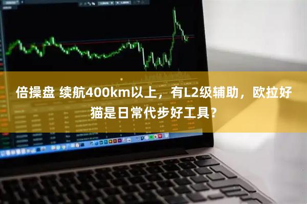 倍操盘 续航400km以上，有L2级辅助，欧拉好猫是日常代步好工具？