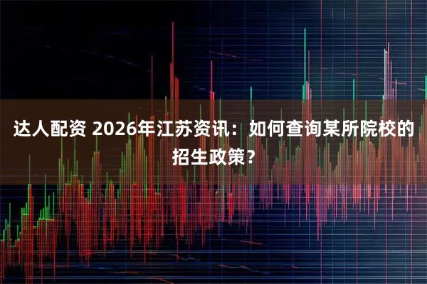 达人配资 2026年江苏资讯：如何查询某所院校的招生政策？