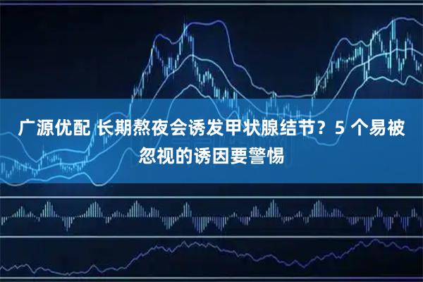 广源优配 长期熬夜会诱发甲状腺结节？5 个易被忽视的诱因要警惕