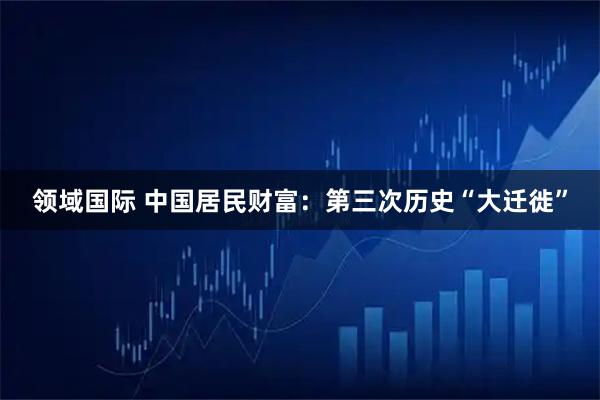 领域国际 中国居民财富：第三次历史“大迁徙”