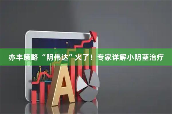 亦丰策略 “阴伟达”火了！专家详解小阴茎治疗