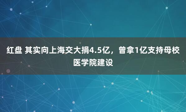 红盘 其实向上海交大捐4.5亿，曾拿1亿支持母校医学院建设