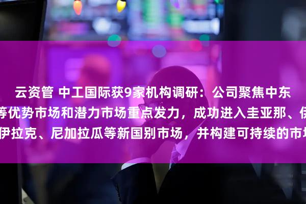 云资管 中工国际获9家机构调研：公司聚焦中东、中亚、东南亚、拉美等优势市场和潜力市场重点发力，成功进入圭亚那、伊拉克、尼加拉瓜等新国别市场，并构建可持续的市场开发模式（附调研问答）