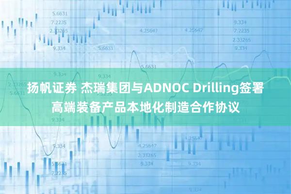 扬帆证券 杰瑞集团与ADNOC Drilling签署高端装备产品本地化制造合作协议