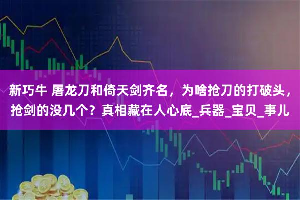 新巧牛 屠龙刀和倚天剑齐名，为啥抢刀的打破头，抢剑的没几个？真相藏在人心底_兵器_宝贝_事儿
